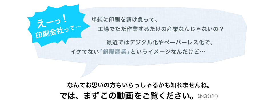 えーっ！印刷産業って…
    単純に印刷を請け負って、工場でただ作業するだけの産業なんじゃないの？
    最近ではデジタル化やペーパーレス化で、イケてない「斜陽産業」というイメージなんだけど… 
    なんてお思いの方もいらっしゃるかも知れませんね。では、まずこの動画をご覧ください。（約3分半）