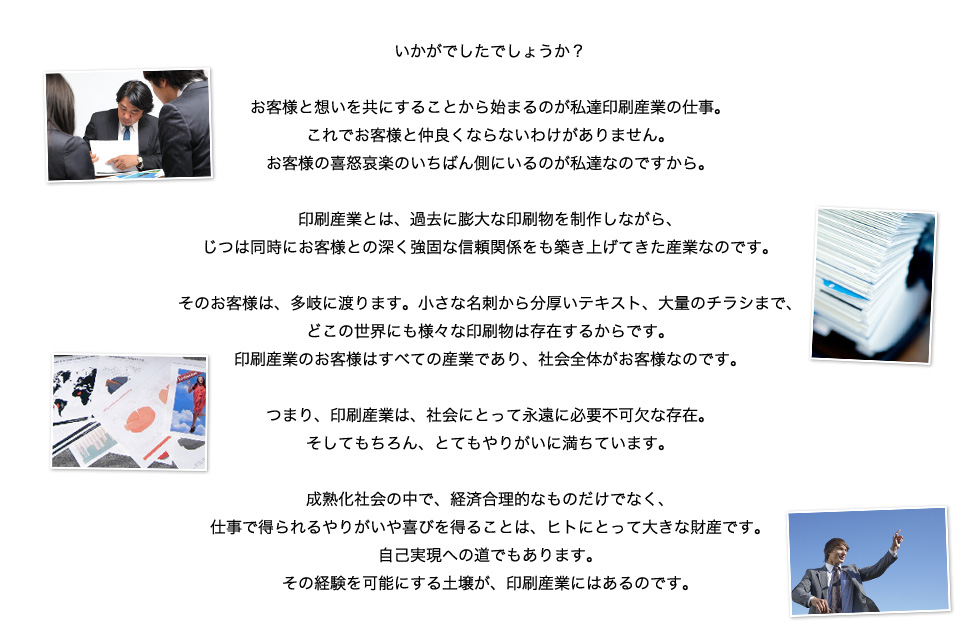 いかがでしたでしょうか？

    お客様と想いを共にすることから始まるのが私達印刷産業の仕事。
    これでお客様と仲良くならないわけがありません。
    お客様の喜怒哀楽のいちばん側にいるのが私達なのですから。

    印刷産業とは、過去に膨大な印刷物を制作しながら、
    じつは同時にお客様との深く強固な信頼関係をも築き上げてきた産業なのです。

    そのお客様は、多岐に渡ります。小さな名刺から分厚いテキスト、大量のチラシまで、
    どこの世界にも様々な印刷物は存在するからです。
    印刷産業のお客様はすべての産業であり、社会全体がお客様なのです。

    つまり、印刷産業は、社会にとって永遠に必要不可欠な存在。
    そしてもちろん、とてもやりがいに満ちています。

    成熟化社会の中で、経済合理的なものだけでなく、
    仕事で得られるやりがいや喜びを得ることは、ヒトにとって大きな財産です。
    自己実現への道でもあります。
    その経験を可能にする土壌が、印刷産業にはあるのです。