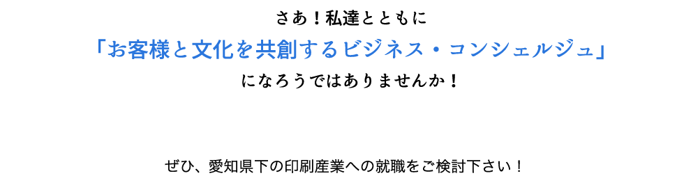 さあ！私達とともに「お客様と文化を共創するビジネス・コンシェルジュ」になろうではありませんか！
    ぜひ、愛知県下の印刷産業への就職をご検討下さい！